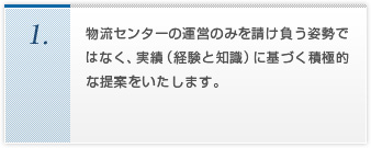 物流センターの運営のみを請け負う姿勢ではなく、実績（経験と知識）に基づく積極的な提案をいたします。