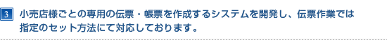 小売店様ごとの専用の伝票・帳票を作成するシステムを開発し、伝票作業では指定のセット方法にて対応しております。